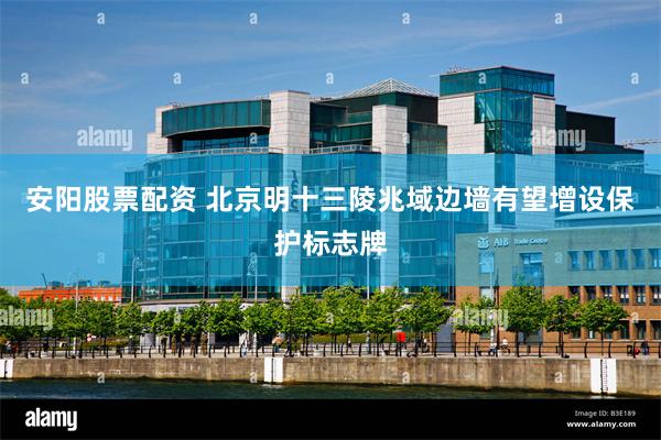 安阳股票配资 北京明十三陵兆域边墙有望增设保护标志牌