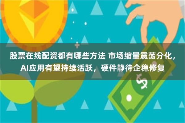 股票在线配资都有哪些方法 市场缩量震荡分化，AI应用有望持续活跃，硬件静待企稳修复